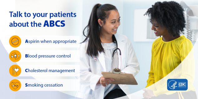 Talk to your patients about the ABCS. Aspirin when appropriate; Blood pressure control; Cholesterol management; Smoking cessation.