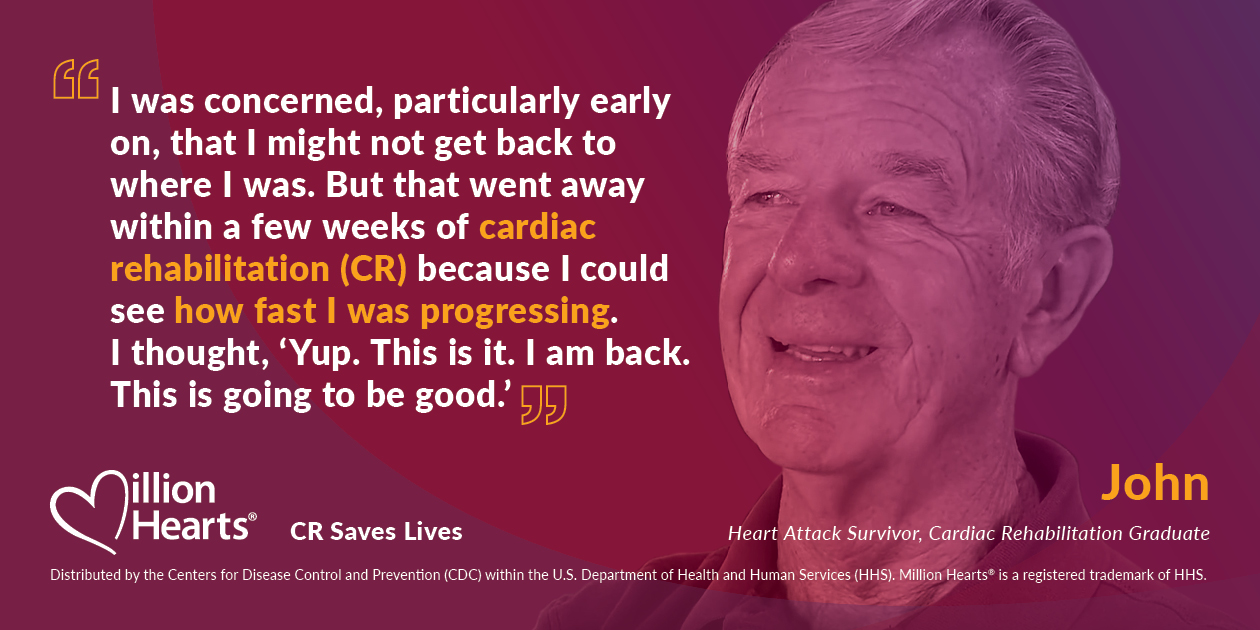 MH_CR_infocard I was concerned, particularly early on, that I might not get back to where I was. But that went away within a few weeks of cardiac rehabilitation because I could see how fast I was progressing. I thought, yup, this is it. I am back. This is going to be good. John, heart attack survivor.