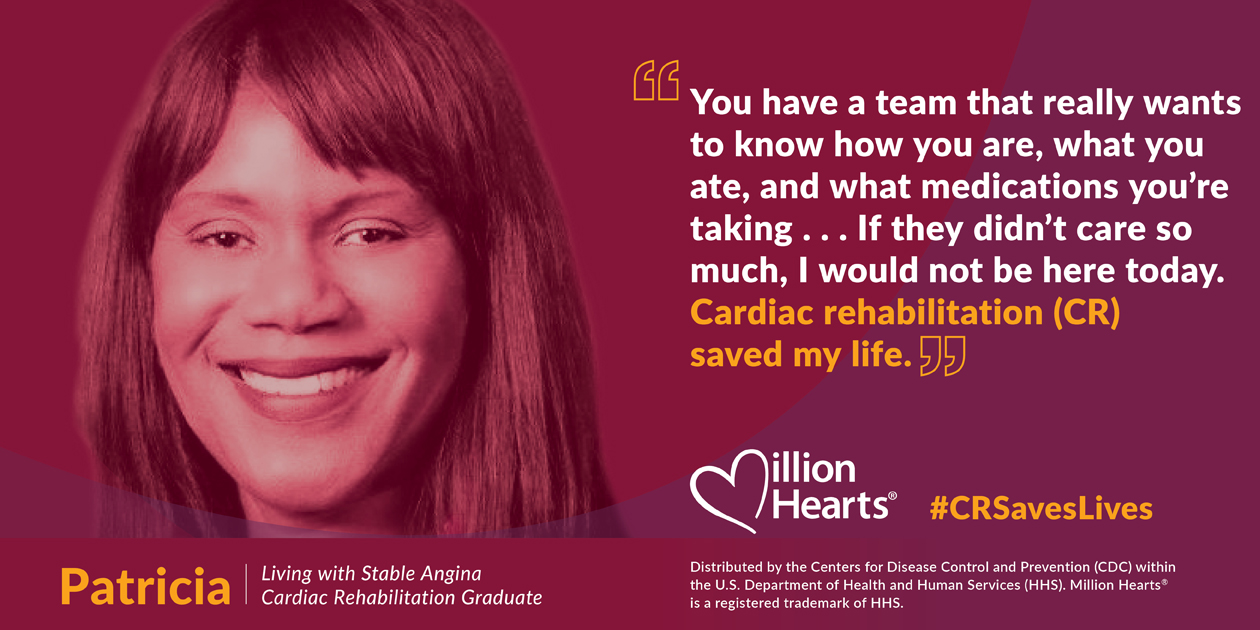 You have a team that really wants to know how you are, what you ate, and what medications you're taking. If they didn't care so much, I would not be here today. Cardiac rehabilitation saved my life. Patricia, living with stable angina, cardiac rehab graduate.